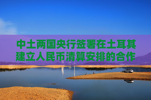 中土两国央行签署在土耳其建立人民币清算安排的合作备忘录