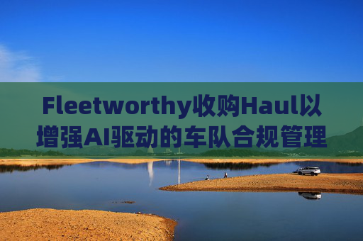 Fleetworthy收购Haul以增强AI驱动的车队合规管理