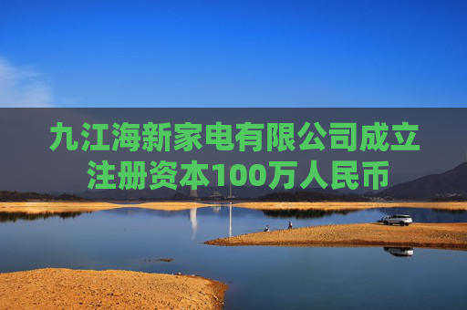九江海新家电有限公司成立 注册资本100万人民币