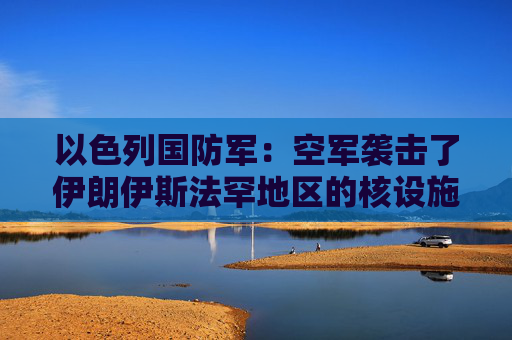 以色列国防军：空军袭击了伊朗伊斯法罕地区的核设施