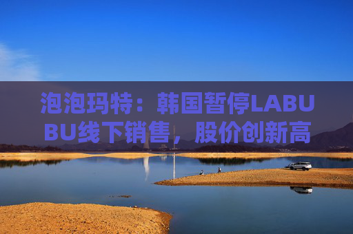 泡泡玛特：韩国暂停LABUBU线下销售，股价创新高