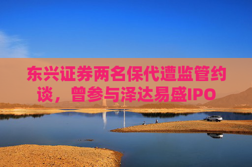 东兴证券两名保代遭监管约谈，曾参与泽达易盛IPO