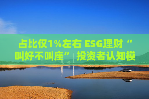 占比仅1%左右 ESG理财“叫好不叫座” 投资者认知模糊、收益竞争力弱致市场缺位