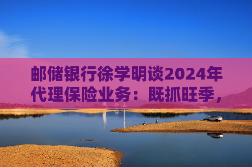 邮储银行徐学明谈2024年代理保险业务:既抓旺季,也抓全年持盈和业务转型,效果已经初步显现