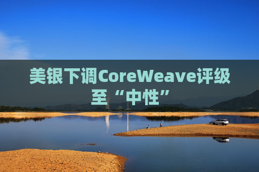 美银下调CoreWeave评级至“中性”