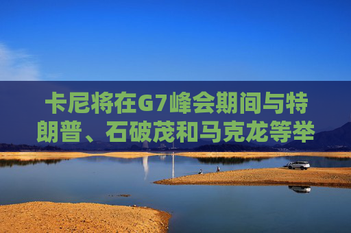 卡尼将在G7峰会期间与特朗普、石破茂和马克龙等举行双边会晤
