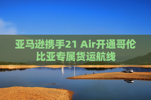 亚马逊携手21 Air开通哥伦比亚专属货运航线  第1张