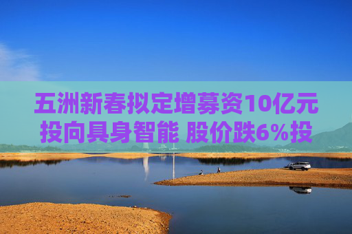 五洲新春拟定增募资10亿元投向具身智能 股价跌6%投资者“用脚投票”  第1张