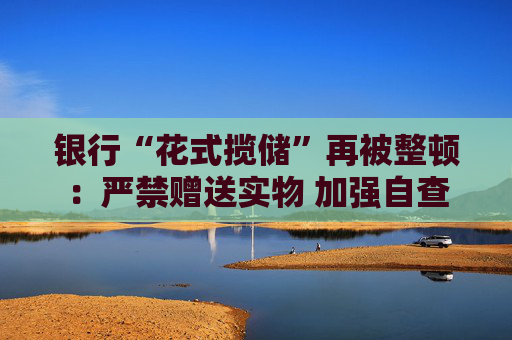 银行“花式揽储”再被整顿：严禁赠送实物 加强自查
