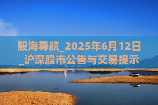 股海导航_2025年6月12日_沪深股市公告与交易提示