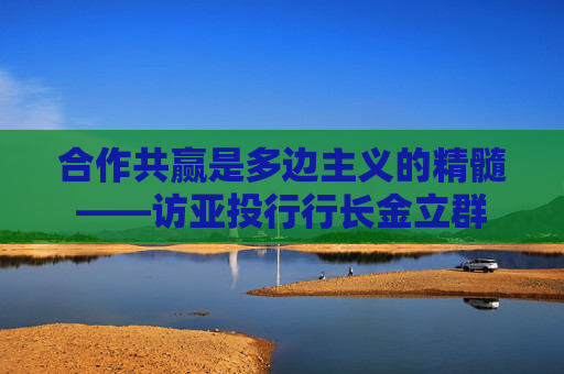 合作共赢是多边主义的精髓——访亚投行行长金立群