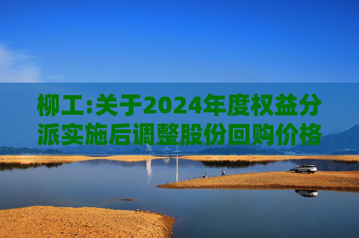 柳工:关于2024年度权益分派实施后调整股份回购价格上限的公告