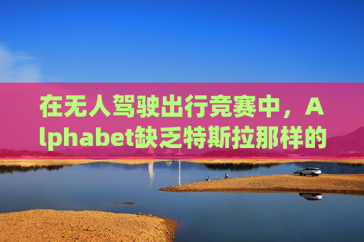 在无人驾驶出行竞赛中，Alphabet缺乏特斯拉那样的魅力