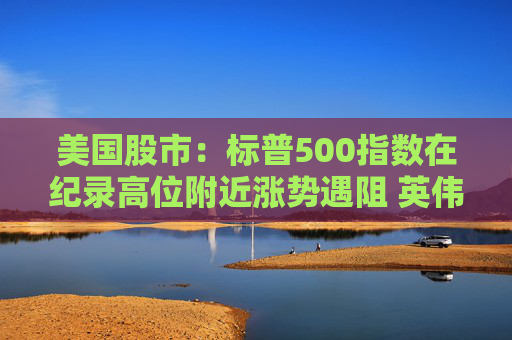 美国股市：标普500指数在纪录高位附近涨势遇阻 英伟达收盘创新高