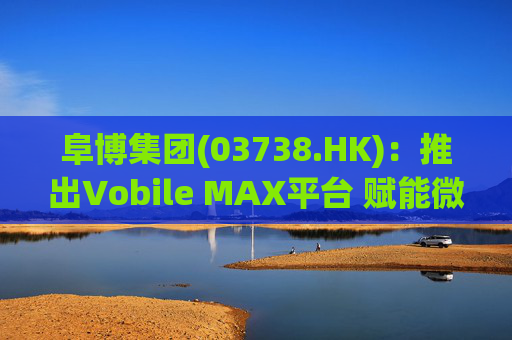 阜博集团(03738.HK):推出Vobile MAX平台 赋能微短剧等数字资产确权交易