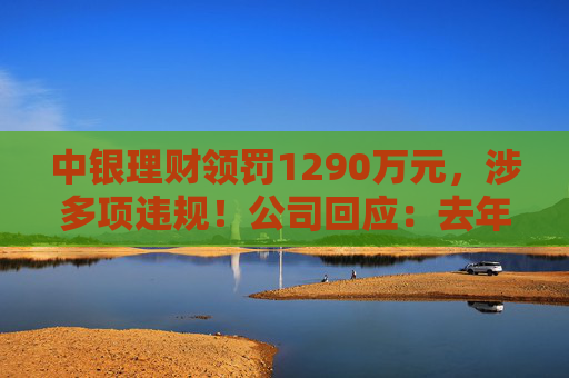 中银理财领罚1290万元，涉多项违规！公司回应：去年6月已全部整改完毕