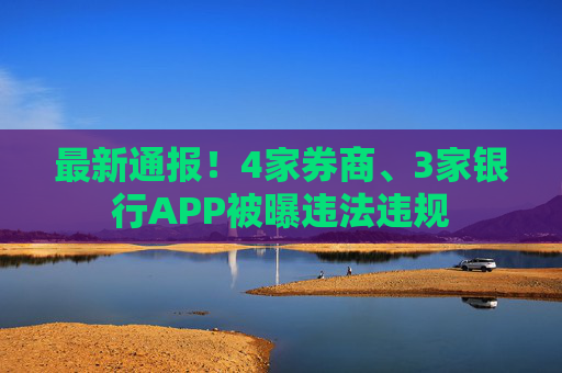 最新通报！4家券商、3家银行APP被曝违法违规