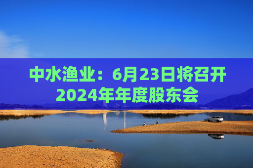 中水渔业:6月23日将召开2024年年度股东会
