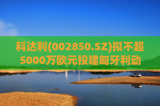 科达利(002850.SZ)拟不超5000万欧元投建匈牙利动力电池精密结构件三期项目  第1张