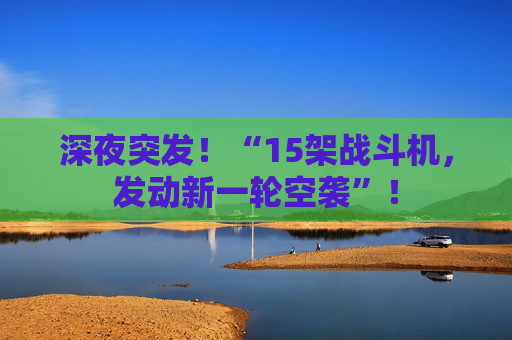 深夜突发!“15架战斗机,发动新一轮空袭”!