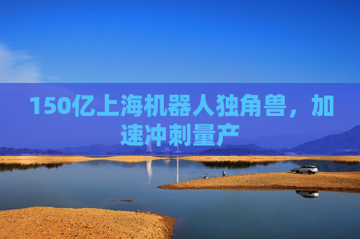 150亿上海机器人独角兽，加速冲刺量产