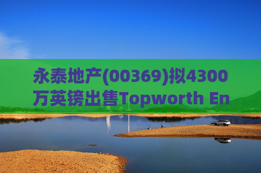 永泰地产(00369)拟4300万英镑出售Topworth Enterprises 的全部股权