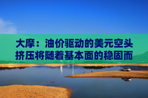 大摩：油价驱动的美元空头挤压将随着基本面的稳固而消退