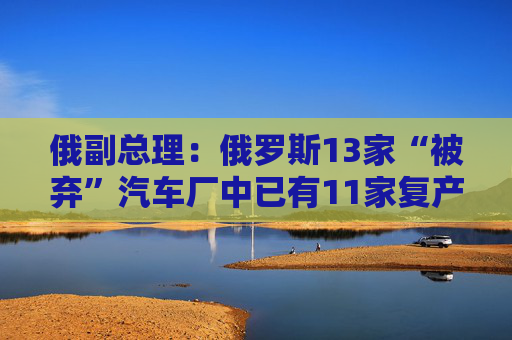 俄副总理：俄罗斯13家“被弃”汽车厂中已有11家复产