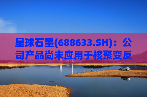 星球石墨(688633.SH):公司产品尚未应用于核聚变反应中