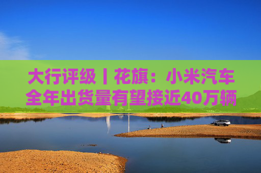 大行评级丨花旗:小米汽车全年出货量有望接近40万辆 评级“买入”