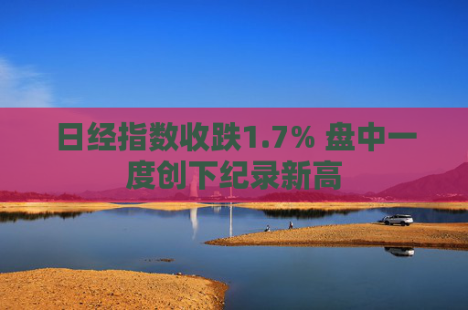 日经指数收跌1.7% 盘中一度创下纪录新高