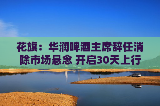 花旗：华润啤酒主席辞任消除市场悬念 开启30天上行催化观察