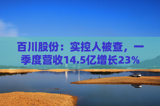 百川股份:实控人被查,一季度营收14.5亿增长23% 第1张 百川股份:实控人被查,一季度营收14.5亿增长23% 第1张