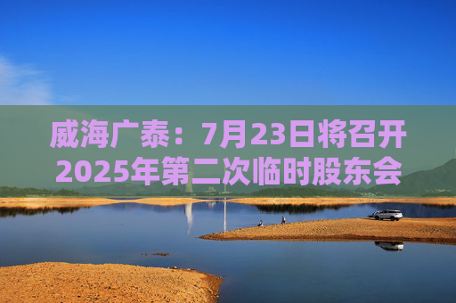 威海广泰：7月23日将召开2025年第二次临时股东会