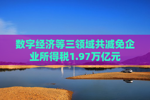 数字经济等三领域共减免企业所得税1.97万亿元