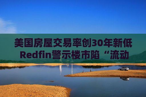 美国房屋交易率创30年新低 Redfin警示楼市陷“流动性陷阱”