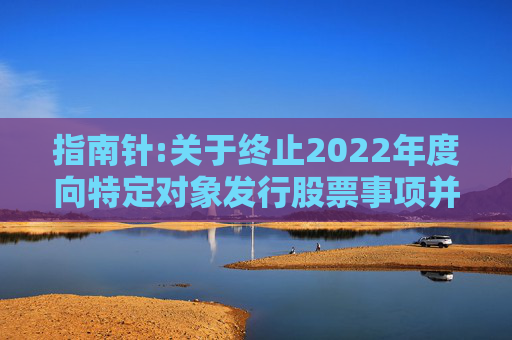 指南针:关于终止2022年度向特定对象发行股票事项并撤回申请文件的公告