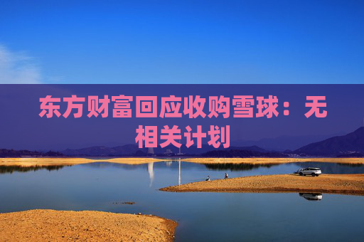 东方财富回应收购雪球：无相关计划  第1张