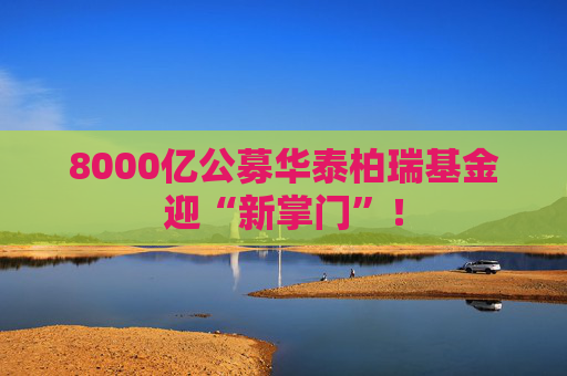 8000亿公募华泰柏瑞基金迎“新掌门”！