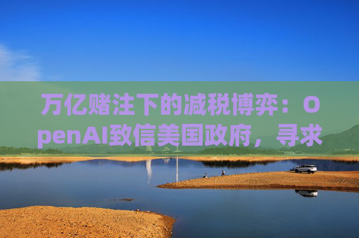 万亿赌注下的减税博弈：OpenAI致信美国政府，寻求扩大芯片税收抵免范围至AI基建