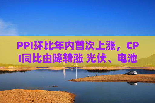 PPI环比年内首次上涨，CPI同比由降转涨 光伏、电池、汽车制造业等“反内卷”相关行业价格修复