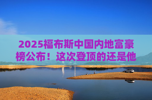 2025福布斯中国内地富豪榜公布!这次登顶的还是他