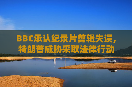 BBC承认纪录片剪辑失误，特朗普威胁采取法律行动  第1张