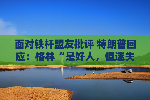 面对铁杆盟友批评 特朗普回应：格林“是好人，但迷失了方向”  第1张