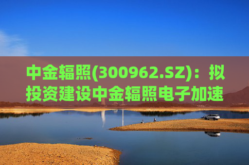 中金辐照(300962.SZ)：拟投资建设中金辐照电子加速器智能制造项目