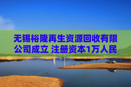 无锡裕隆再生资源回收有限公司成立 注册资本1万人民币