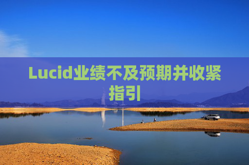 Lucid业绩不及预期并收紧指引