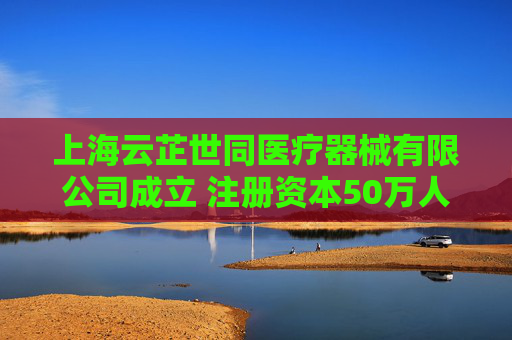 上海云芷世同医疗器械有限公司成立 注册资本50万人民币  第1张