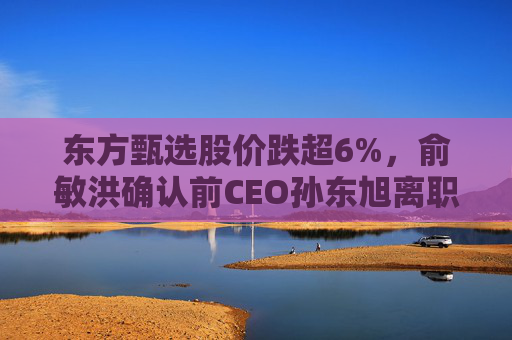 东方甄选股价跌超6%，俞敏洪确认前CEO孙东旭离职