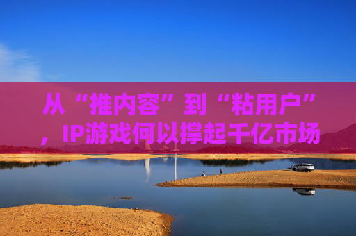 从“推内容”到“粘用户”，IP游戏何以撑起千亿市场？